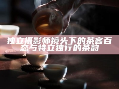 独立摄影师镜头下的茶客百态与特立独行的茶韵
