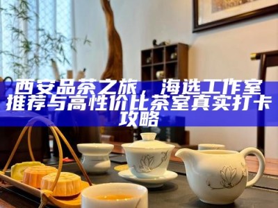 西安品茶之旅，海选工作室推荐与高性价比茶室真实打卡攻略