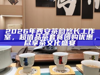 2026年西安茶韵悠长工作室，超值品茶套餐团购优惠，尽享茶文化盛宴