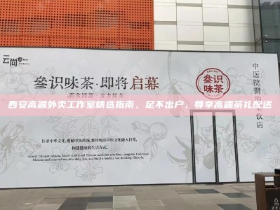 西安高端外卖工作室精选指南，足不出户，尊享高端茶礼配送
