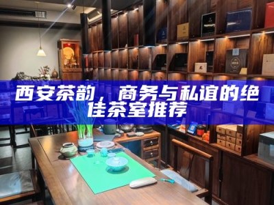 西安茶韵，商务与私谊的绝佳茶室推荐