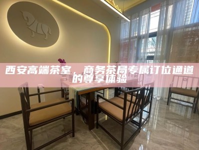 西安高端茶室，商务茶局专属订位通道的尊享体验