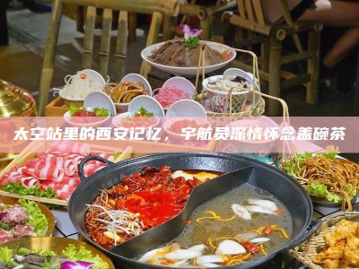 太空站里的西安记忆，宇航员深情怀念盖碗茶