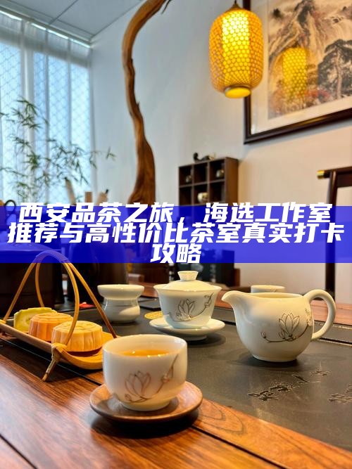 西安品茶之旅,海选工作室推荐与高性价比茶室真实打卡攻略