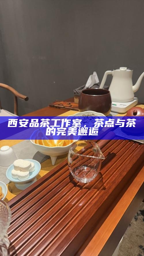 西安品茶工作室,茶点与茶的完美邂逅