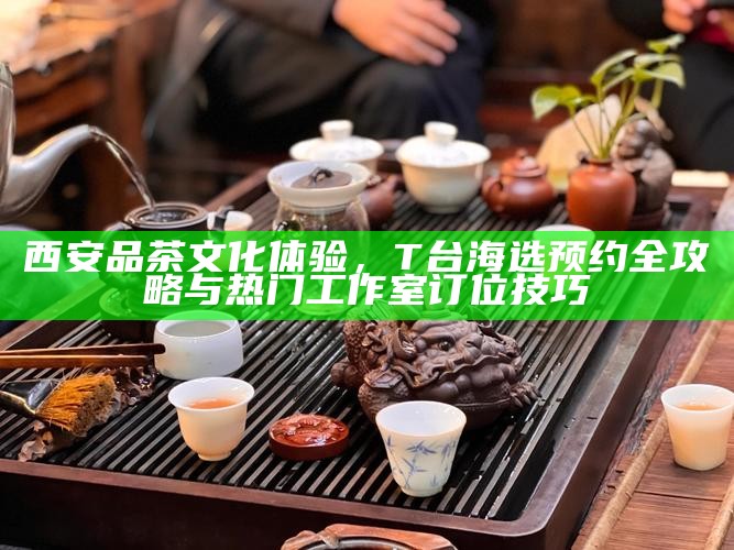 西安品茶文化体验,T台海选预约全攻略与热门工作室订位技巧