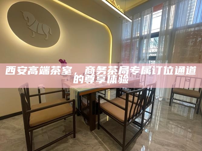 西安高端茶室，商务茶局专属订位通道的尊享体验